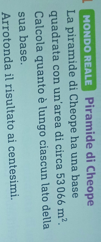 MONDO REALE Piramide di Cheope 
La piramide di Cheope ha una base 
quadrata con un’area di circa 53066m^2. 
Calcola quanto è lungo ciascun lato della 
sua base. 
Arrotonda il risultato ai centesimi.