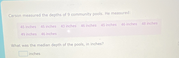 Carson measured the depths of 9 community pools. He measured:
45 inches 45 inches 43 inches 46 inches 45 inches 46 inches 48 inches
49 inches 46 inches
What was the median depth of the pools, in inches?
□ inches