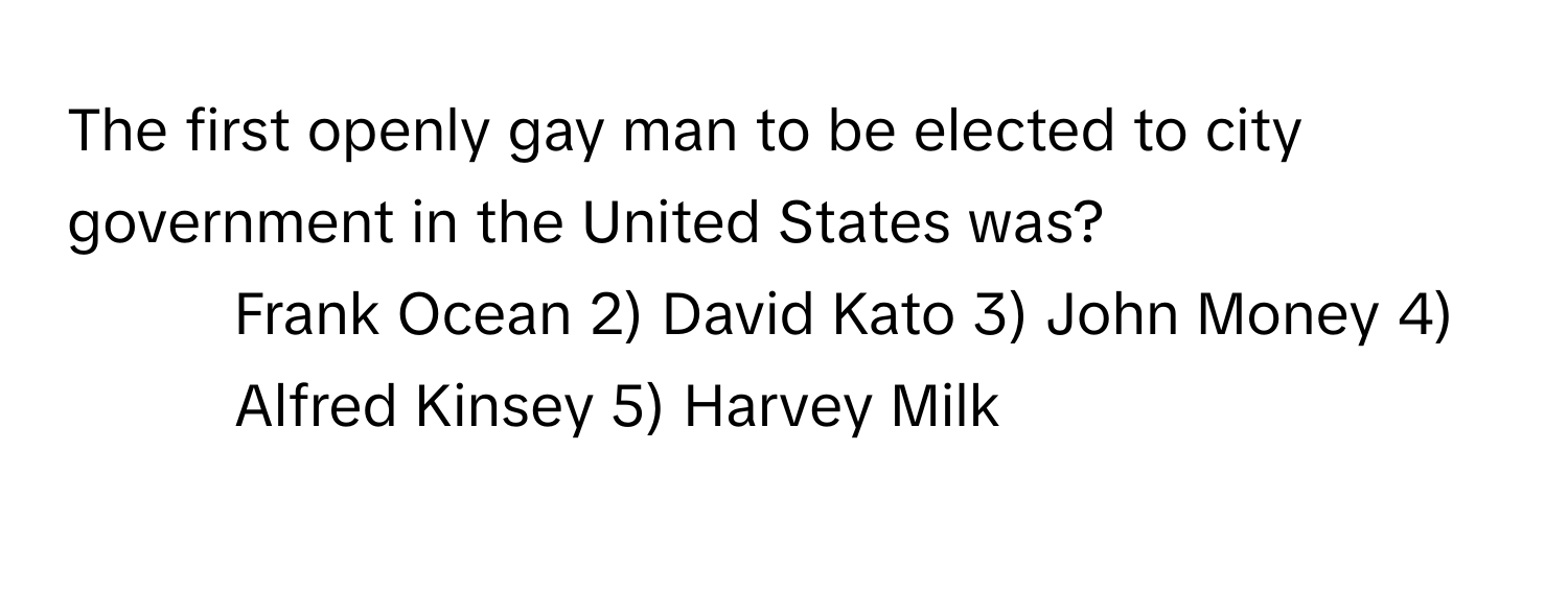 The first openly gay man to be elected to city government in the United States was?

1) Frank Ocean 2) David Kato 3) John Money 4) Alfred Kinsey 5) Harvey Milk