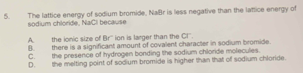 The lattice energy of sodium bromide, NaBr is less negative than the lattice energy of
sodium chloride, NaCl because
A. the ionic size of Br' ion is larger than the Cl.
B. there is a significant amount of covalent character in sodium bromide.
C. the presence of hydrogen bonding the sodium chloride molecules.
D. the melting point of sodium bromide is higher than that of sodium chloride.