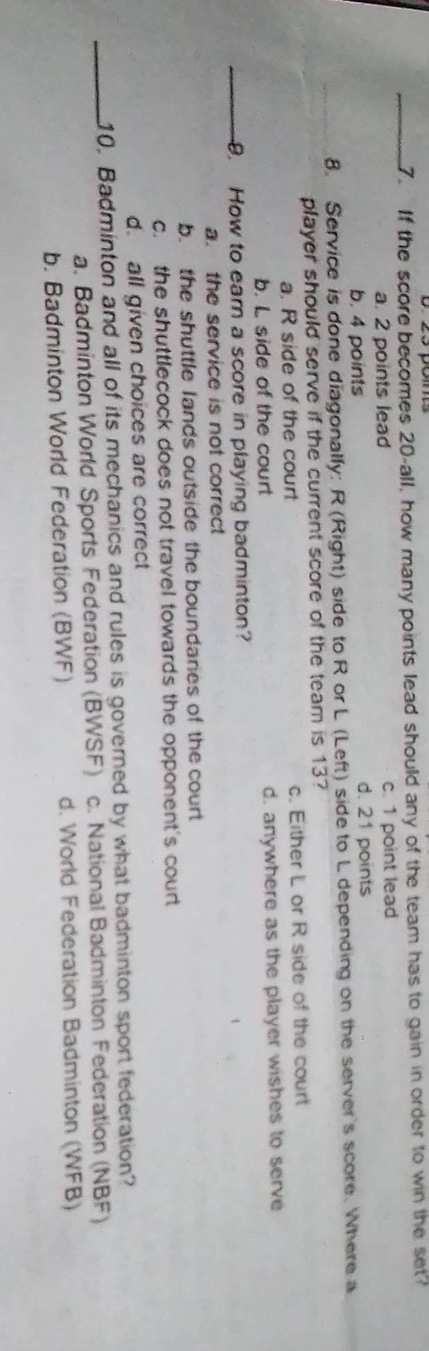 If the score becomes 20 -all, how many points lead should any of the team has to gain in order to win the set?
a. 2 points lead c. 1 point lead
b. 4 points d. 21 points
8. Service is done diagonally: R (Right) side to R or L (Left) side to L depending on the server's score. Where a
player should serve if the current score of the team is 13?
a. R side of the court c. Either L or R side of the court
b. L side of the court d. anywhere as the player wishes to serve
_9. How to eam a score in playing badminton?
a. the service is not correct
b. the shuttle lands outside the boundanes of the court
c. the shuttlecock does not travel towards the opponent's court
d. all given choices are correct
_10. Badminton and all of its mechanics and rules is governed by what badminton sport federation?
a. Badminton World Sports Federation (BWSF) c. National Badminton Federation (NBF)
b. Badminton World Federation (BWF)
d. World Federation Badminton (WFB)
