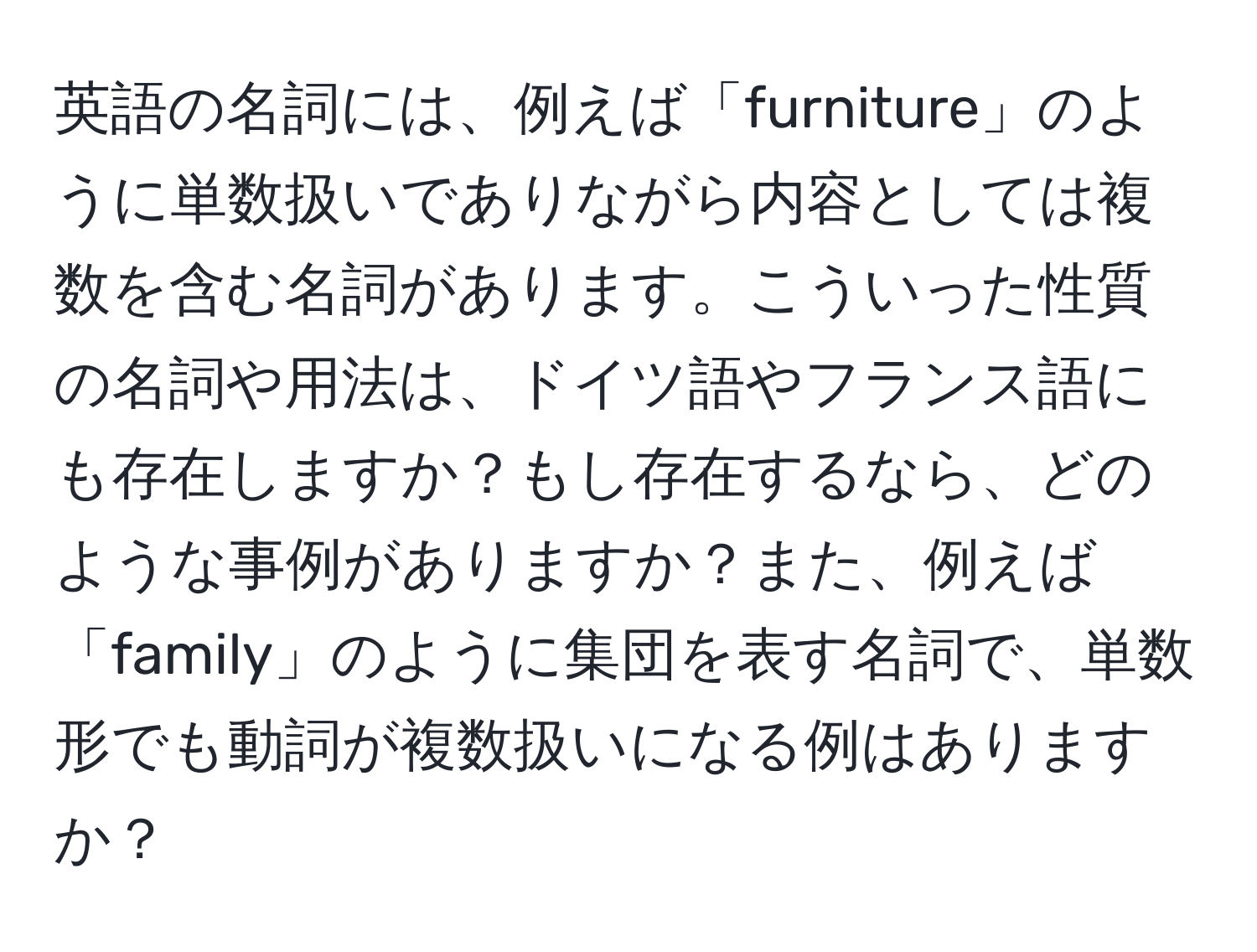 英語の名詞には、例えば「furniture」のように単数扱いでありながら内容としては複数を含む名詞があります。こういった性質の名詞や用法は、ドイツ語やフランス語にも存在しますか？もし存在するなら、どのような事例がありますか？また、例えば「family」のように集団を表す名詞で、単数形でも動詞が複数扱いになる例はありますか？