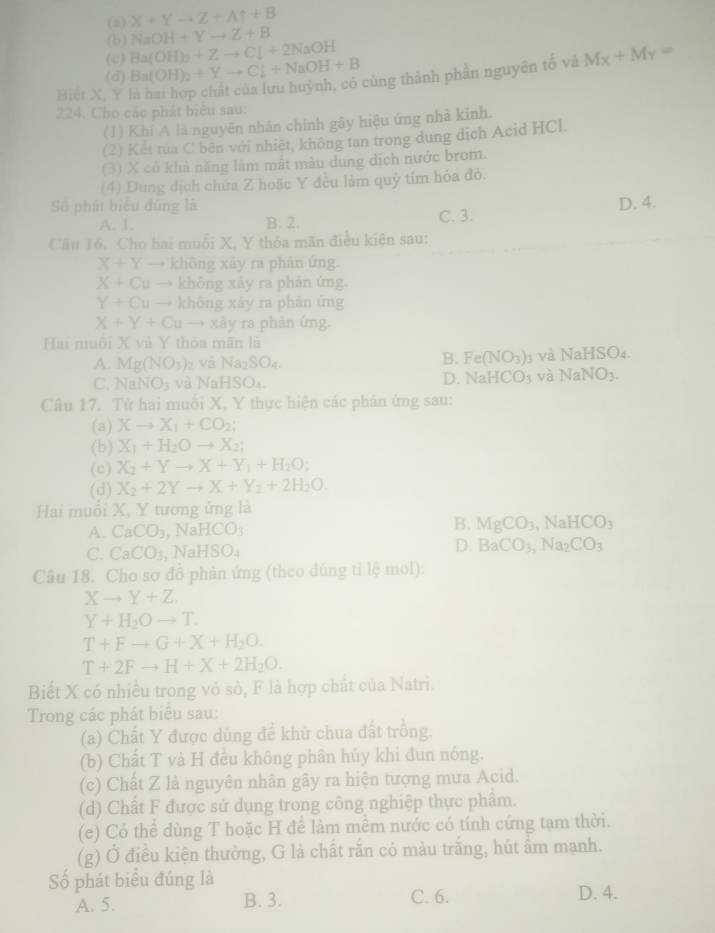 (a) x+Yto Z+Auparrow +B
NaOH+Yto Z+B
(b) Ba(OH)_2+Zto Cl+2NaOH
(c)
(d) Ba(OH)_2+Yto Cl+NaOH+B
Biệt X, Y là hai hợp chất của lưu huỳnh, có cùng thành phần nguyên tố và Mx+My=
224. Cho các phát biểu sau:
(1) Khí A là nguyên nhân chính gây hiệu ứng nhà kinh.
(2) Kết tua C bên với nhiệt, không tan trong dung dịch Acid HCl.
(3) X cô khả năng làm mắt màu dung dịch nước brom.
(4) Dung dịch chứa Z hoặc Y đều làm quỷ tím hóa đỏ.
D. 4.
Số phát biểu đứng là C. 3.
A. 1. B. 2.
Câu 16. Cho hai muỗi X, Y thỏa mãn điều kiện sau:
X+Y → không xảy ra phân ứng.
X+Cu → không xây ra phản ứng.
Y+Cu → không xày ra phàn ứng
X+Y+Cu xày ra phản ứng.
Hai muôi X và Y thỏa mãn là
B. Fe(NO_3)
A. Mg(NO_3) z và l Na_2SO_4 3 và NaHSO_4.
C. NaNO_3 và Nal HSO_4
D. NaHCO_3 và NaNO_3.
Câu 17. Từ hai muỗi X, Y thực hiện các phân ứng sau:
(a) Xto X_1+CO_2;
(b) X_1+H_2O to X_2;
(c) X_2+Yto X+Y_1+H_2O;
(d) X_2+2Yto X+Y_2+2H_2O.
Hai muổi X, Y tương ứng là
B.
A. CaCO_3 , NaHCO MgCO_3,NaHCO_3
C. CaCO_3 , NaHS O_4 D. BaCO_3,Na_2CO_3
Câu 18. Cho sơ đồ phản ứng (theo đúng tỉ lệ mol):
Xto Y+Z.
Y+H_2Oto T.
T+Fto G+X+H_2O.
T+2Fto H+X+2H_2O.
Biết X có nhiều trong vỏ sò, F là hợp chất của Natri.
Trong các phát biểu sau:
(a) Chất Y được dủng để khử chua đất trồng.
(b) Chất T và H đều không phân hủy khi đun nóng.
(c) Chất Z là nguyên nhân gây ra hiện tượng mưa Acid.
(d) Chất F được sử dụng trong công nghiệp thực phẩm.
(e) Có thể dùng T hoặc H để làm mềm nước có tính cứng tạm thời.
(g) Ở điều kiện thường, G là chất rắn có màu trắng, hút ầm mạnh.
Số phát biểu đúng là
A. 5. B. 3. C. 6. D. 4.