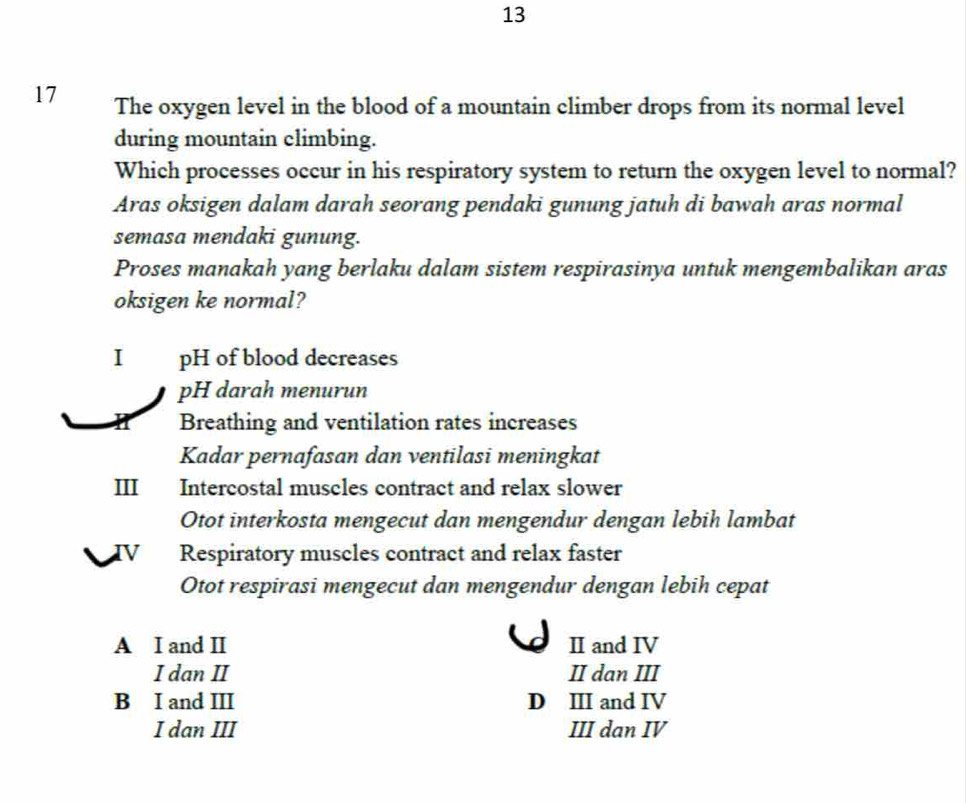 13
17 The oxygen level in the blood of a mountain climber drops from its normal level
during mountain climbing.
Which processes occur in his respiratory system to return the oxygen level to normal?
Aras oksigen dalam darah seorang pendaki gunung jatuh di bawah aras normal
semasa mendaki gunung.
Proses manakah yang berlaku dalam sistem respirasinya untuk mengembalikan aras
oksigen ke normal?
I pH of blood decreases
pH darah menurun
Breathing and ventilation rates increases
Kadar pernafasan dan ventilasi meningkat
III Intercostal muscles contract and relax slower
Otot interkosta mengecut dan mengendur dengan lebih lambat
Respiratory muscles contract and relax faster
Otot respirasi mengecut dan mengendur dengan lebih cepat
A I and I I and IV
I dan II II dan III
B I and III D ⅢI and IV
I dan III III dan IV