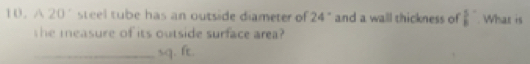 A 20° steel tube has an outside diameter of 24° and a wall thickness of  5/8 . What is 
she measure of its outside surface area? 
_ sq. ft.