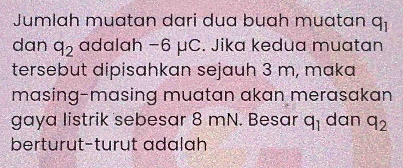 Jumlah muatan dari dua buah muatan q_1
dan q_2 adalah −6 μC. Jika kedua muatan 
tersebut dipisahkan sejauh 3 m, maka 
masing-masing muatan akan merasakan 
gaya listrik sebesar 8 mN. Besar q_1 dan q_2
berturut-turut adalah