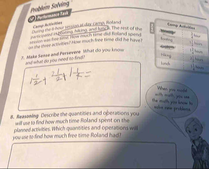 Problem Solving
) Performance Task
Camp Activities
During the 6-hour session at day camp, Roland
participated in boating, hiking, and lunch. The rest of the
session was free time. How much time did Roland spend
on the three activities? How much free time did he have?
7. Make Sense and Persevere What do you know
and what do you need to find?
When you mode!
with math, you us
the math you know to
solve new problems.
8. Reasoning Describe the quantities and operations you
will use to find how much time Roland spent on the
planned activities. Which quantities and operations will
you use to find how much free time Roland had?