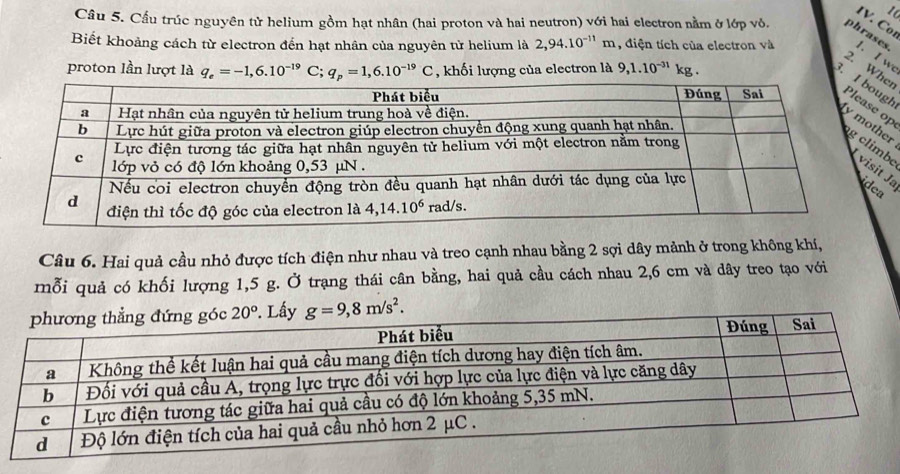 Cor
Câu 5. Cầu trúc nguyên tử helium gồm hạt nhân (hai proton và hai neutron) với hai electron nằm ở lớp vỏ. phrases
Biết khoảng cách từ electron đến hạt nhân của nguyên từ helium là 2,94.10^(-11)m ,điện tích của electron và 1. I w
proton lần lượt là q_e=-1,6.10^(-19)C;q_p=1,6.10^(-19)C , khối lượng của electron là 9,1.10^(-31) kg .
2. Whr
3. h
p
rea
Câu 6. Hai quả cầu nhỏ được tích điện như nhau và treo cạnh nhau bằng 2 sợi dây mảnh ở trong không khí,
mỗi quả có khối lượng 1,5 g. Ở trạng thái cân bằng, hai quả cầu cách nhau 2,6 cm và dây treo tạo với