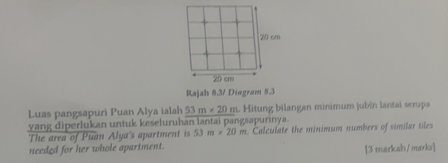 Rajah 8.3/ Diagram 8.3 
Luas pangsapuri Puan Alya ialah 53m* 20m L Hitung bilangan minimum jubin lantai serupa 
yang diperlukan untuk keseluruhan lantai pangsapurinya. 
The area of Puan Alya's apartment is 53m* 20m. Calculate the minimum numbers of similar tiles 
needed for her whole apartment. 
[3 markah/ murks]