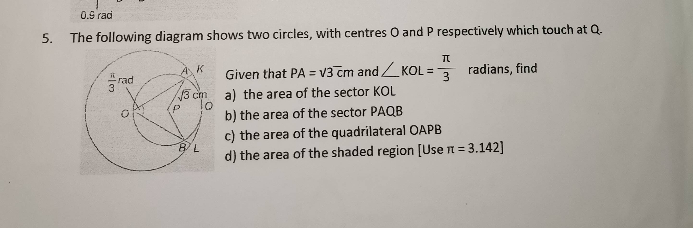 0.9 rad
5. The following diagram shows two circles, with centres O and P respectively which touch at Q.
Given that PA=sqrt(3)cm and ∠ KOL= π /3  radians, find
a) the area of the sector KOL
b) the area of the sector PAQB
c) the area of the quadrilateral OAPB
d) the area of the shaded region [Use π =3.142]