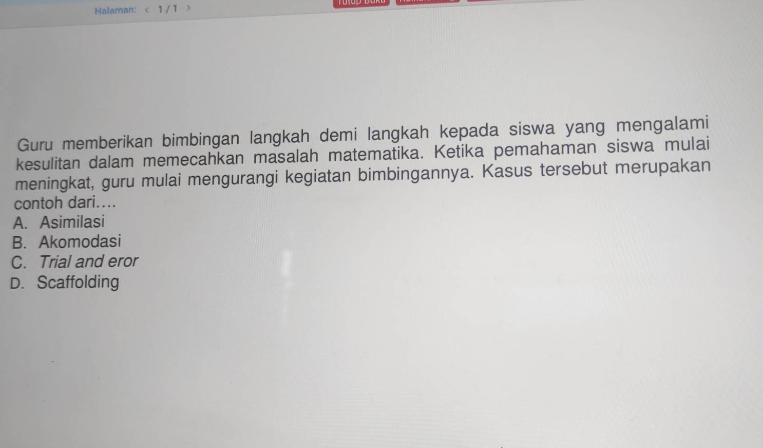 Halaman: < 1 / 1
Guru memberikan bimbingan langkah demi langkah kepada siswa yang mengalami
kesulitan dalam memecahkan masalah matematika. Ketika pemahaman siswa mulai
meningkat, guru mulai mengurangi kegiatan bimbingannya. Kasus tersebut merupakan
contoh dari....
A. Asimilasi
B. Akomodasi
C. Trial and eror
D. Scaffolding