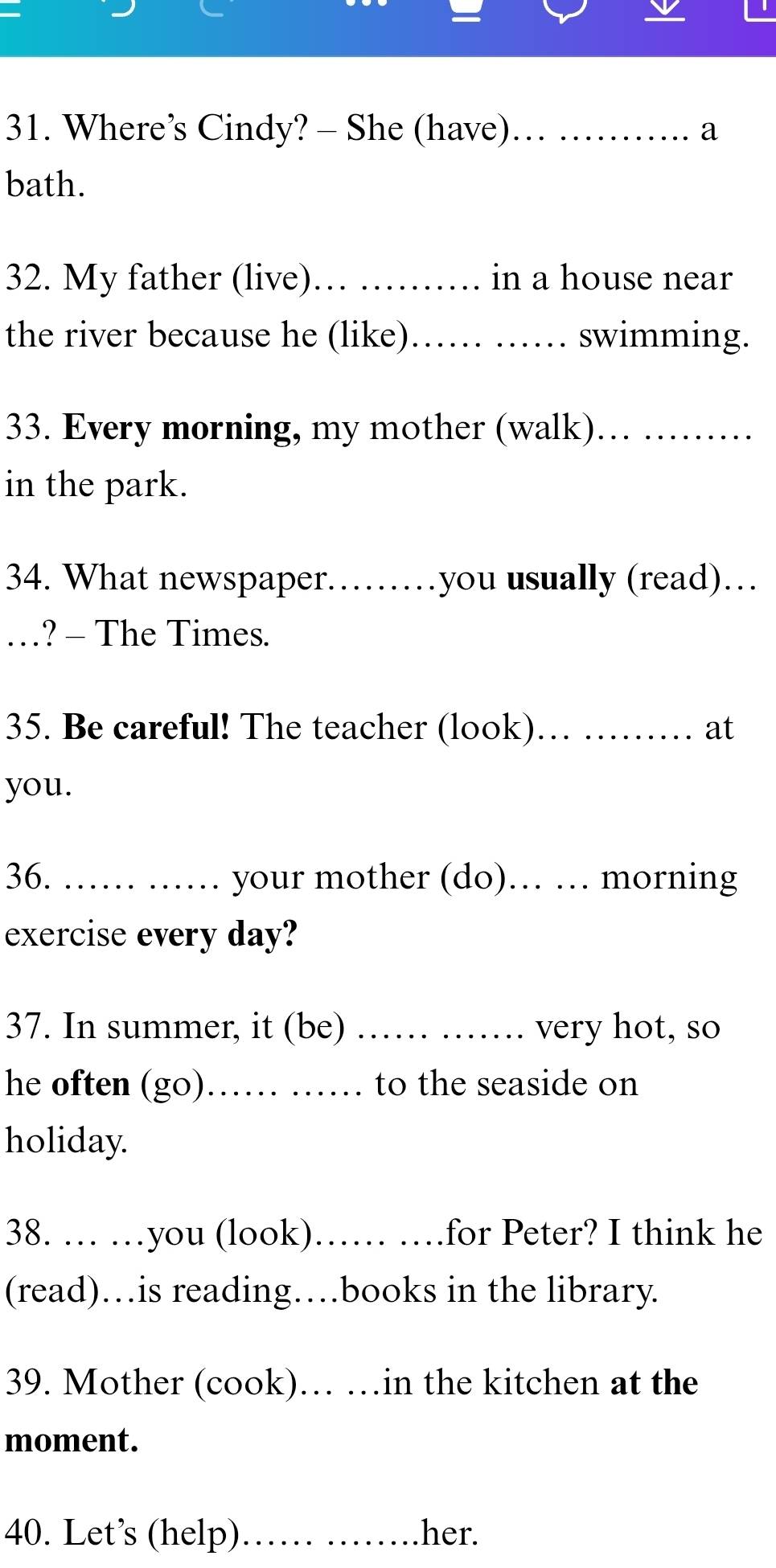 Where’s Cindy? - She (have)…… ……. a 
bath. 
32. My father (live)_ ......... in a house near 
the river because he (like) …… …… swimming. 
33. Every morning, my mother (walk). ... ......... 
in the park. 
34. What newspaper………you usually (read)… 
_.? - The Times. 
35. Be careful! The teacher (look)…… ……… at 
you. 
36. …… …… your mother (do)… … morning 
exercise every day? 
37. In summer, it (be) _very hot, so 
he often (go)…… …… to the seaside on 
holiday. 
38. … …you (look). )…… ….for Peter? I think he 
(read)…is reading…books in the library. 
39. Mother (cook). …in the kitchen at the 
moment. 
40. Let’s (help)…… ……her.