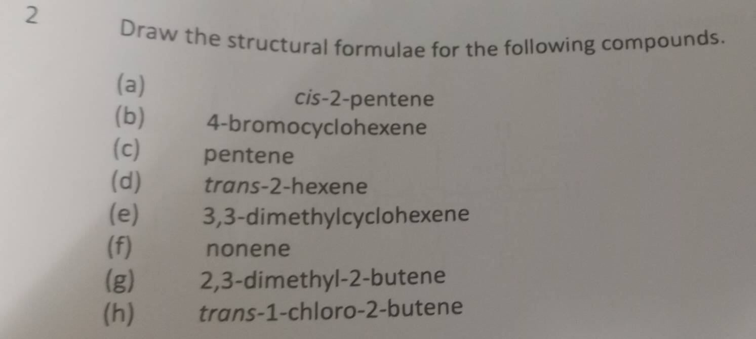 Draw the structural formulae for the following compounds. 
(a) 
cis -2 -pentene 
(b) 4 -bromocyclohexene 
(c) 
pentene 
(d) trans -2 -hexene 
(e) 3, 3 -dimethylcyclohexene 
(f) nonene 
(g) 2, 3 -dimethyl- 2 -butene 
(h) trans -1 -chloro -2 -butene