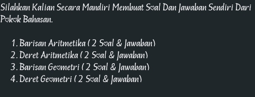 Silahkan Kalian Secara Mandiri Membuat Síal Dan Jawaban Sendiri Dari 
Pokok Bahasan. 
1. Barisan Aritmetika (2 Soal & Jawaban) 
2. Deret Aritmetika ( 2 Soal & Jawaban) 
3. Barisan Geometri (2 Soal & Jawaban) 
4. Deret Geometri (2 Soal & Jawaban)