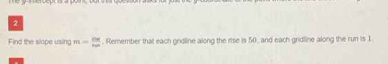 Find the slope using m= rise/run . Remember that each gridline along the rise is 50, and each gridline along the run is 1.