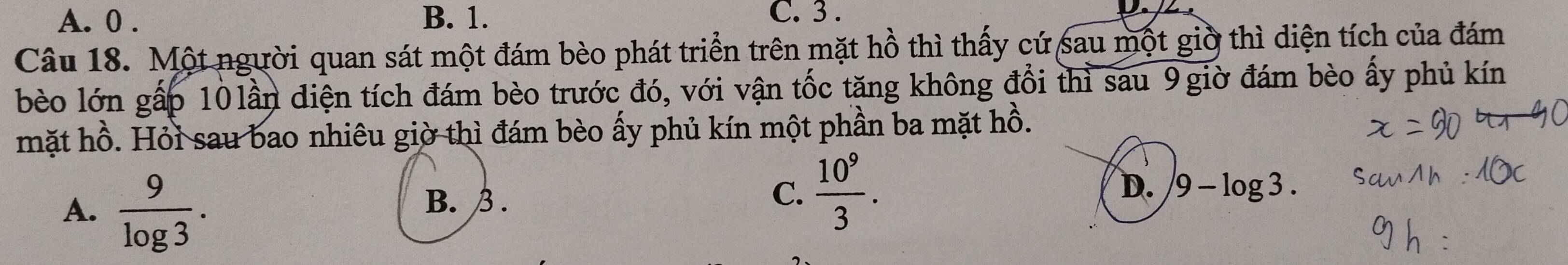 A. 0. B. 1. C. 3.
Câu 18. Một người quan sát một đám bèo phát triển trên mặt hồ thì thấy cứ sau một giờ thì diện tích của đám
bèo lớn gấp 10 lần điện tích đám bèo trước đó, với vận tốc tăng không đổi thì sau 9 giờ đám bèo ấy phủ kín
mặt hồ. Hỏi sau bao nhiêu giờ thì đám bèo ấy phủ kín một phần ba mặt hồ.
A.  9/log 3 .
B. β.
C.  10^9/3 .
D. 9-log 3.