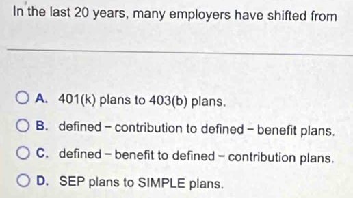 In the last 20 years, many employers have shifted from
A. 401 (k) plans to 403 (b) plans.
B. defined - contribution to defined - benefit plans.
C. defined - benefit to defined - contribution plans.
D. SEP plans to SIMPLE plans.