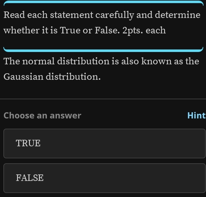 Read each statement carefully and determine
whether it is True or False. 2pts. each
The normal distribution is also known as the
Gaussian distribution.
Choose an answer Hint
TRUE
FALSE