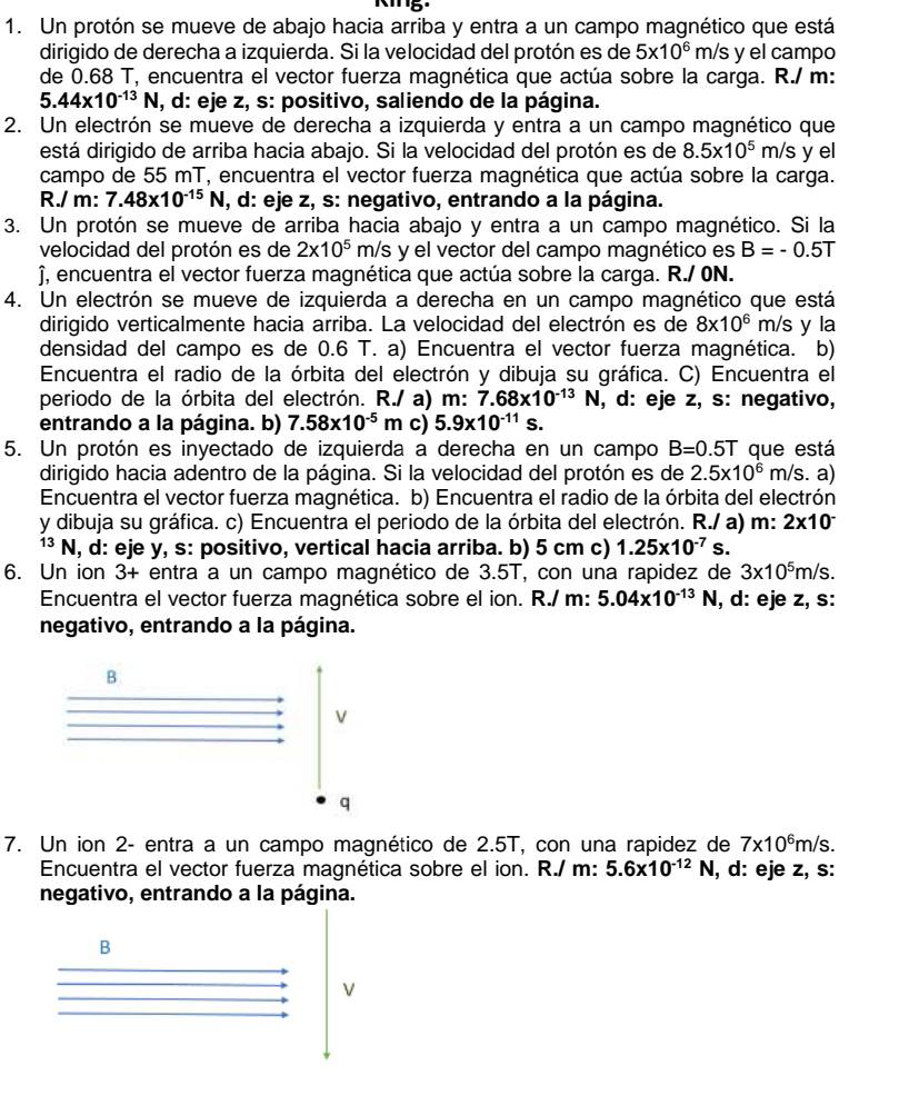 Un protón se mueve de abajo hacia arriba y entra a un campo magnético que está
dirigido de derecha a izquierda. Si la velocidad del protón es de 5* 10^6 m/s y el campo
de 0.68 T, encuentra el vector fuerza magnética que actúa sobre la carga. R./ m:
5.44* 10^(-13)N , d: eje z, s: positivo, saliendo de la página.
2. Un electrón se mueve de derecha a izquierda y entra a un campo magnético que
está dirigido de arriba hacia abajo. Si la velocidad del protón es de 8.5* 10^5m/s y el
campo de 55 mT, encuentra el vector fuerza magnética que actúa sobre la carga.
R./ m: 7.48* 10^(-15)N , d: eje z, s: negativo, entrando a la página.
3. Un protón se mueve de arriba hacia abajo y entra a un campo magnético. Si la
velocidad del protón es de 2* 10^5 m/ /s y el vector del campo magnético es B=-0.5T
), encuentra el vector fuerza magnética que actúa sobre la carga. R./ 0N.
4. Un electrón se mueve de izquierda a derecha en un campo magnético que está
dirigido verticalmente hacia arriba. La velocidad del electrón es de 8x10^6m/s y la
densidad del campo es de 0.6 T. a) Encuentra el vector fuerza magnética. b)
Encuentra el radio de la órbita del electrón y dibuja su gráfica. C) Encuentra el
periodo de la órbita del electrón. R./ a) m: 7.68* 10^(-13)N , d: eje z, s: negativo,
entrando a la página. b) 7.58* 10^(-5)m c) 5.9* 10^(-11)s.
5. Un protón es inyectado de izquierda a derecha en un campo B=0.5T que está
dirigido hacia adentro de la página. Si la velocidad del protón es de 2.5* 10^6 m s. a)
Encuentra el vector fuerza magnética. b) Encuentra el radio de la órbita del electrón
y dibuja su gráfica. c) Encuentra el periodo de la órbita del electrón. R./ a) m: 2* 10^-
13 N, d: eje y, s: positivo, vertical hacia arriba. b) 5 cm c) 1.25* 10^(-7)s.
6. Un ion 3+ entra a un campo magnético de 3.5T, con una rapidez de 3* 10^5m/s.
Encuentra el vector fuerza magnética sobre el ion. R./ m: 5.04* 10^(-13)N , d: eje z, s:
negativo, entrando a la página.
B
V
q
7. Un ion 2- entra a un campo magnético de 2.5T, con una rapidez de 7* 10^6m/s.
Encuentra el vector fuerza magnética sobre el ion. R./ m: 5.6* 10^(-12)N , d: eje z, s:
negativo, entrando a la página.
B