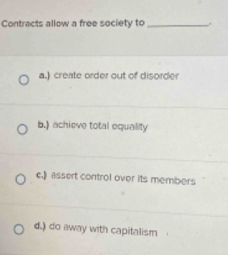 Contracts allow a free society to_
a.) create order out of disorder
b.) achieve total equality
c.)assert control over its members
d.) do away with capitalism