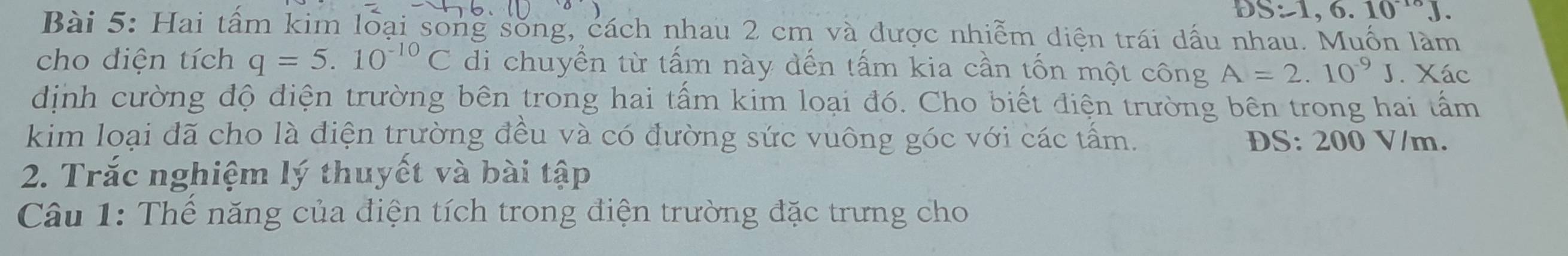 DS:1,6.10^(-10)J. 
Bài 5: Hai tầm kim loại song sống, cách nhau 2 cm và được nhiễm diện trái dấu nhau. Muồn làm 
cho diện tích q=5.10^(-10)C di chuyển từ tấm này dến tấm kia cần tốn một công A=2.10^(-9)J. Xác 
dịnh cường độ điện trường bên trong hai tấm kim loại đó. Cho biết điện trường bên trong hai tấm 
kim loại đã cho là điện trường đều và có đường sức vuông góc với các tấm. DS: 200 V/m. 
2. Trắc nghiệm lý thuyết và bài tập 
Câu 1: Thể năng của điện tích trong điện trường đặc trưng cho