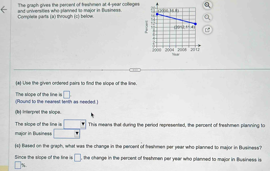 The graph gives the percent of freshmen at 4-year colleges
and universities who planned to major in Business. 
Complete parts (a) through (c) below. 
8
(a) Use the given ordered pairs to find the slope of the line.
The slope of the line is □ .
(Round to the nearest tenth as needed.)
(b) Interpret the slope.
The slope of the line is □ v This means that during the period represented, the percent of freshmen planning to
major in Business □
(c) Based on the graph, what was the change in the percent of freshmen per year who planned to major in Business?
Since the slope of the line is □ , the change in the percent of freshmen per year who planned to major in Business is
□ %