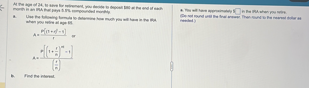 At the age of 24, to save for retirement, you decide to deposit $80 at the end of each a. You will have approximately $□ in the IRA when you retire. 
month in an IRA that pays 5.5% compounded monthly. 
(Do not round until the final answer. Then round to the nearest dollar as 
a. Use the following formula to determine how much you will have in the IRA needed.) 
when you retire at age 65.
A=frac P[(1+r)^t-1]r or
A=frac p[(1+ r/n )^m-1]( r/n )
b. Find the interest.