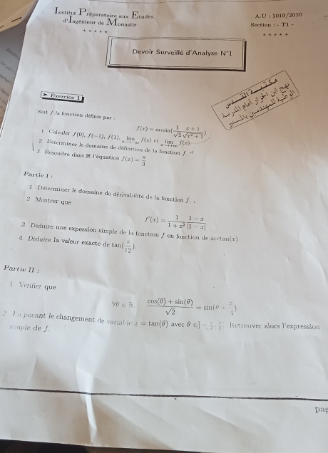 Etudes A.U : 2019/2020 
Institut Préparatoire aux d'Ingénieur de Monastir 
Section : - T1 - 
D__ 
Devoir Surveillé d'Analyse N°1 
a) 
ahiar . 
Exercica 1 
a 
Soit / la fonction définie par : 
f Caleuler f(0), f(-1), f(1), limlimits _xto -∈fty f(x)otlimlimits _xto +∈fty f(x) f(x)=axsin ( 1/sqrt(2)  (x+1)/sqrt(x^2+1) )
2 Déterminer le domaine de définition de la fonction f ''
3. Résoudre dans R l'équation f(x)= π /3 
Partie I : 
1 Déterminer le domaine de dérivabilité de la fonction f 
2 Montrer que
f'(x)= 1/1+x^2  (1-x)/|1-x| 
3. Déduire une expession simple de la fonction f en fonction de arctan(x) 
4 Déduire la valeur exacte de tas  x/12 ). 
Partie II : 
1 Vérifier que
forall 0∈ R  (cos (θ )+sin (θ ))/sqrt(2) =sin (θ - π /4 )
2 En posant le changement de variable t=tan (θ )avecθ ∈ ]- π /2 . π /2  Retronver alors l'expression 
simple de f. 
pa