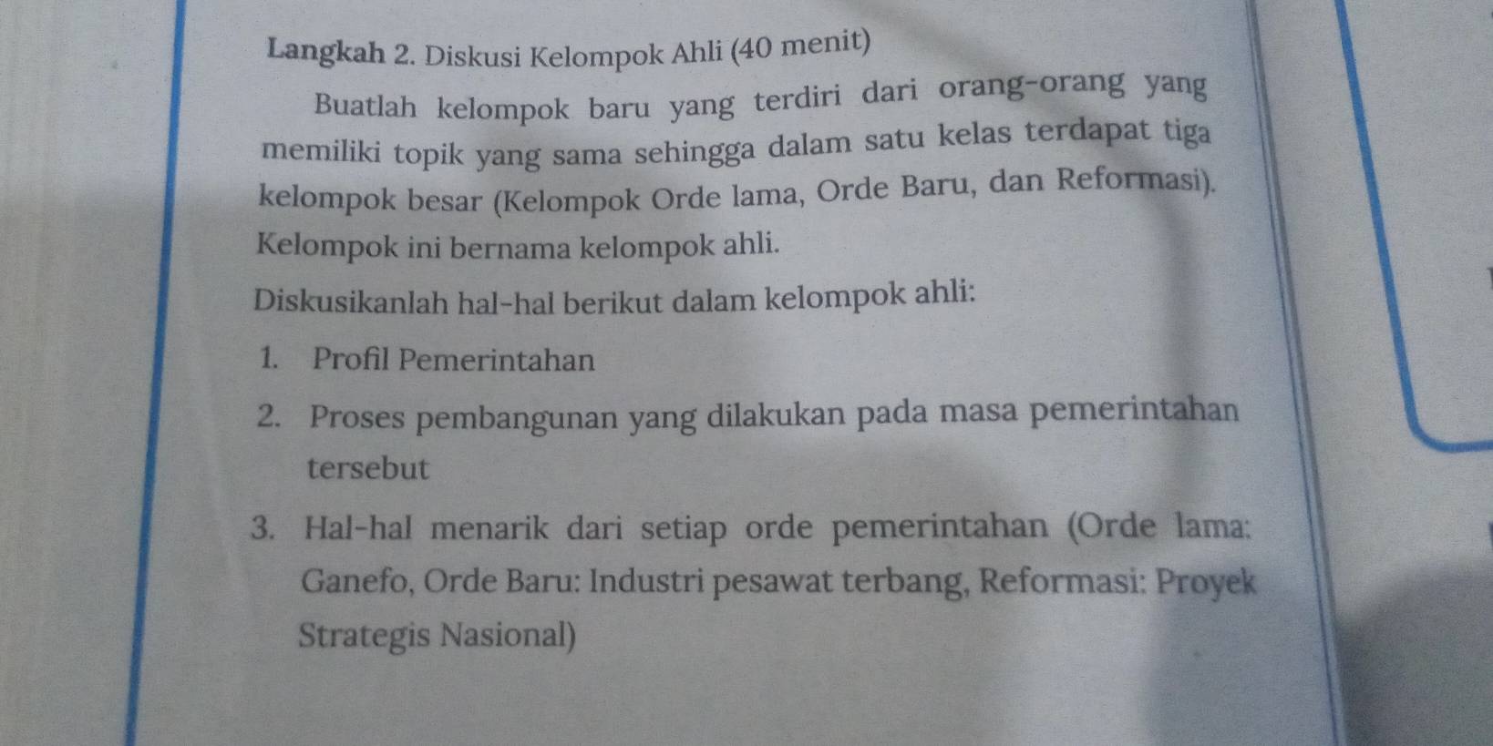 Langkah 2. Diskusi Kelompok Ahli (40 menit) 
Buatlah kelompok baru yang terdiri dari orang-orang yang 
memiliki topik yang sama sehingga dalam satu kelas terdapat tiga 
kelompok besar (Kelompok Orde lama, Orde Baru, dan Reformasi). 
Kelompok ini bernama kelompok ahli. 
Diskusikanlah hal-hal berikut dalam kelompok ahli: 
1. Profil Pemerintahan 
2. Proses pembangunan yang dilakukan pada masa pemerintahan 
tersebut 
3. Hal-hal menarik dari setiap orde pemerintahan (Orde lama; 
Ganefo, Orde Baru: Industri pesawat terbang, Reformasi: Proyek 
Strategis Nasional)