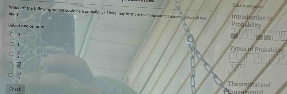 es
Quiz navigation
apply. Which of the following values could be a probability? There may be more than one correct answar, Select all that Introduction to
Select one or more:
Probability
0
1
Types of Probability
 5/4 
 23/75 
5 0
 (-3)/4 
Theoretical and
Check Experimental
