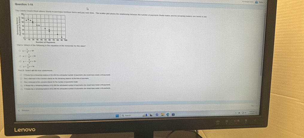 The Conly Couch Stom allows ms and pdy over time. The scalter plot shows the relationship between the number of payments Sihela makes and the remaining balance she neets to pry
tich of the totowing is the equation of the trend line for the data?
x- 1/3 x=50
z=- 1/2 a+30
y=- 3/3 x+20
y= 2/3 x+3k
t S. Totct all the tur summents
The -ierat in th scomas ctands he the semaring beance at the tine of purchare
The a i thi cmre at to the runte of peee mad
s tt a ece of L2 1 the a mber of sa the n6 p
e of t o 
Lenovo