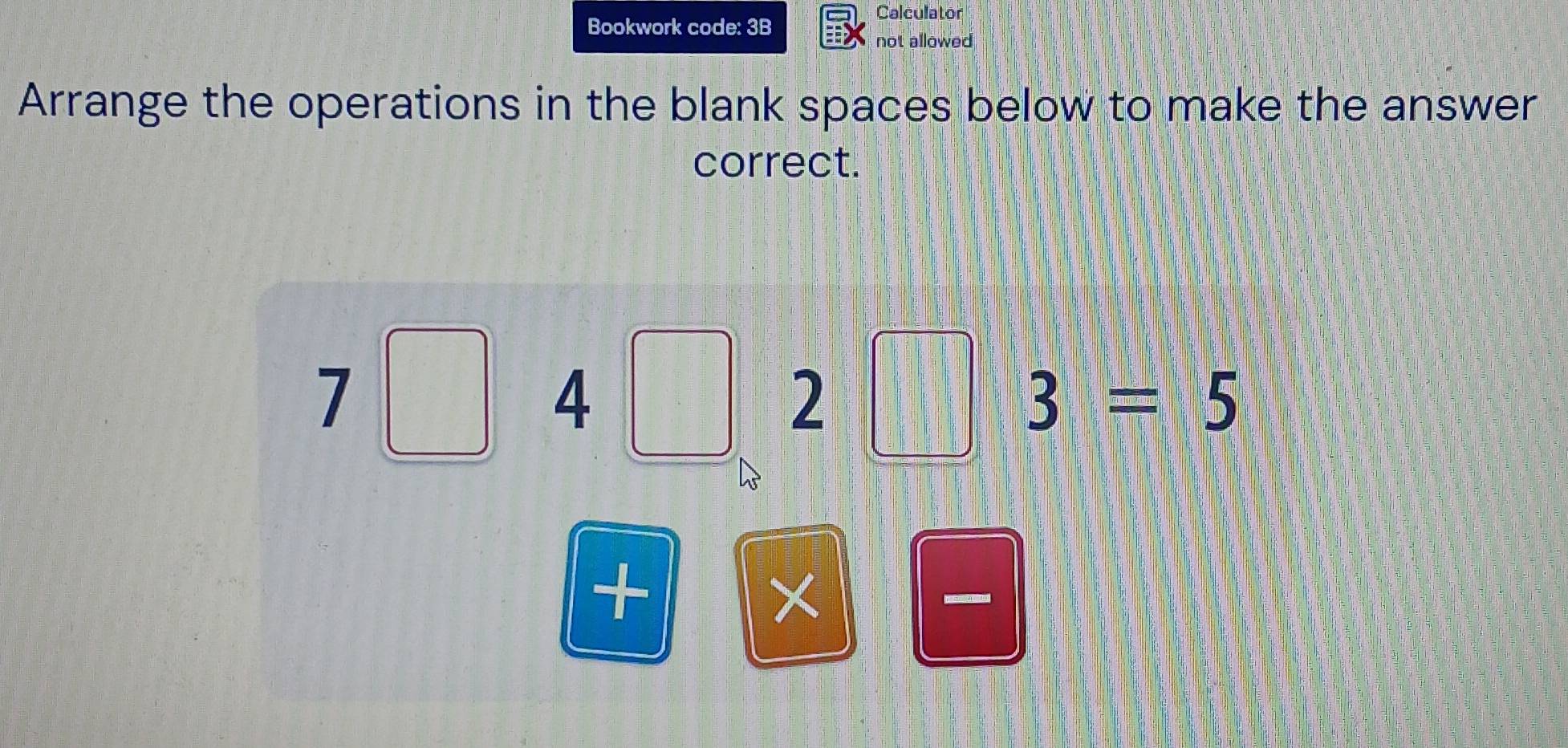 Calculator 
Bookwork code: 3B 
not allowed 
Arrange the operations in the blank spaces below to make the answer 
correct.
7□ 4□ ,2□ 3=5
+