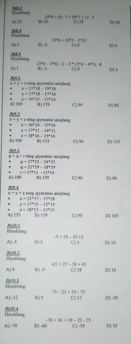 Hisoblang N83
(5^*9+4):7+(8^*7+1):3
A) 32 B) 26 C) 38 D) 34
Hisoblan g N8.4
(3^*6+5)^*2-2^*22
A) 2 B) -2 C) 8 D) 0
N
Hisoblang
(3^*6-3^*4):2-2^*(5^*4-4^*3):8
A) 1 B) -2 C) 8 D) 2
N9.1
x+y+z : náng qiymatini aniqlang
x=21°18-19°18
y=17°18-17°16
z=16^*15-15^*14
A) 100 B) 159 C) 90 D) 80
Nz9.2
x+y+z ning qiymatini aniqlang
x=36^*24-33^*24
y=17°11-14°11
z=18°16-15°16
A) 100 B) 153 C) 90 D) 135
9.3
p+q+r * ning qiymatinī aniqlang
p=27^*23-24^*23
q=21^*19-18^*19
r=17^*11-11^*14
A) 100 B) 159 C) 90 D) 80
_ Ni9,
x+y+z z ning qiymatini aniqlang
x=21°17-17°18
y=17^(ast)15-15^(ast)14
z=18^*13-15^*13
A) 135 B) 159 C) 90 D) 165
Ne10.1
Hisoblang
-5+19-19+5
A) -5 B) 0 C) 5 D) 10
M10.2
Hisoblang.
-43+27-18+43
A) 9 B) -9 C) 18 D) 10
N₂10,3
Hisoblang.
75-23+35-75
A) -12 B)0 C) 12 D) -10
№10.4
Hisoblang
-78+36+19-22-25
A) -70 B) -60 C) -50 D) 10