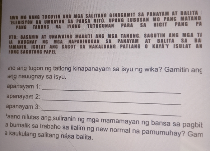 AWA MO NANG TUKUYIN ANG MGA SALITANG GINAGAMIT SA PANAYAM AT BALITA : 
(elebisyon na umaayon sa paksa nitó. Upang lubusan mo pang matand 
PANG TANONG NA IYONG TUTUGUNaN PARA SA HIGIT PANG PA 
ITO: BASAHIN AT UNAWAING MABUTI ANG MGA TANONG. SAGUTIN ANG MGA TI 
IA KAUGNAY NG MGA NaPAKINGGAN SA PANAYaM AT BALITa SA BA 
Yamanin. Isulat ang Sagot sa Nakalaang Patlang o Kayå'y Isulat an 
YONG SAGUTANG PAPEL 
no ang tugon ng tatlong kinapanayam sa isyu ng wika? Gamitin an 
ang nauugnay sa isyu. 
apanayam 1:_ 
apanayam 2: 
_ 
apanayam 3. 
_ 
’aano nilutas ang suliranin ng mga mamamayan ng bansa sa pagbit 
a bumalik sa trabaho sa ilalim ng new normal na pamumuhay? Gam 
a kaukulang salitang nása balita.