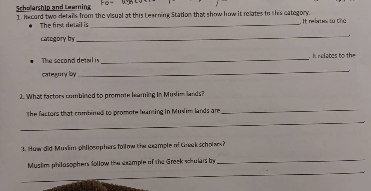 Scholarship and Learning 
1. Record two details from the visual at this Learning Station that show how it relates to this category. 
The first detail is _. It relates to the 
category by 
__ 
The second detail is _. It relates to the 
category by_ . 
2. What factors combined to promote learning in Muslim lands? 
The factors that combined to promote learning in Muslim lands are 
_ 
_ 
3. How did Muslim philosophers follow the example of Greek scholars? 
Muslim philosophers follow the example of the Greek scholars by_ 
_ 
_.