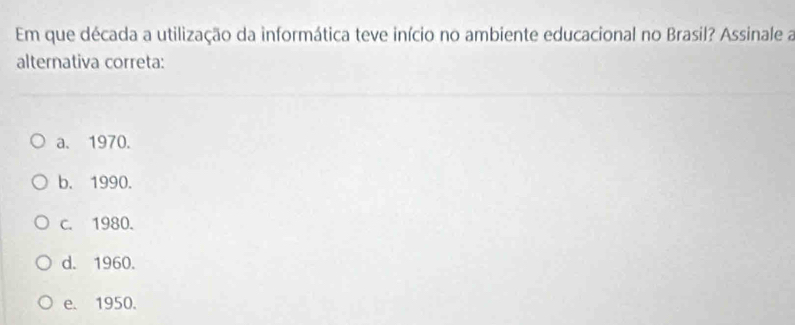 Em que década a utilização da informática teve início no ambiente educacional no Brasil? Assinale a
alternativa correta:
a. 1970.
b. 1990.
c. 1980.
d. 1960.
e. 1950.