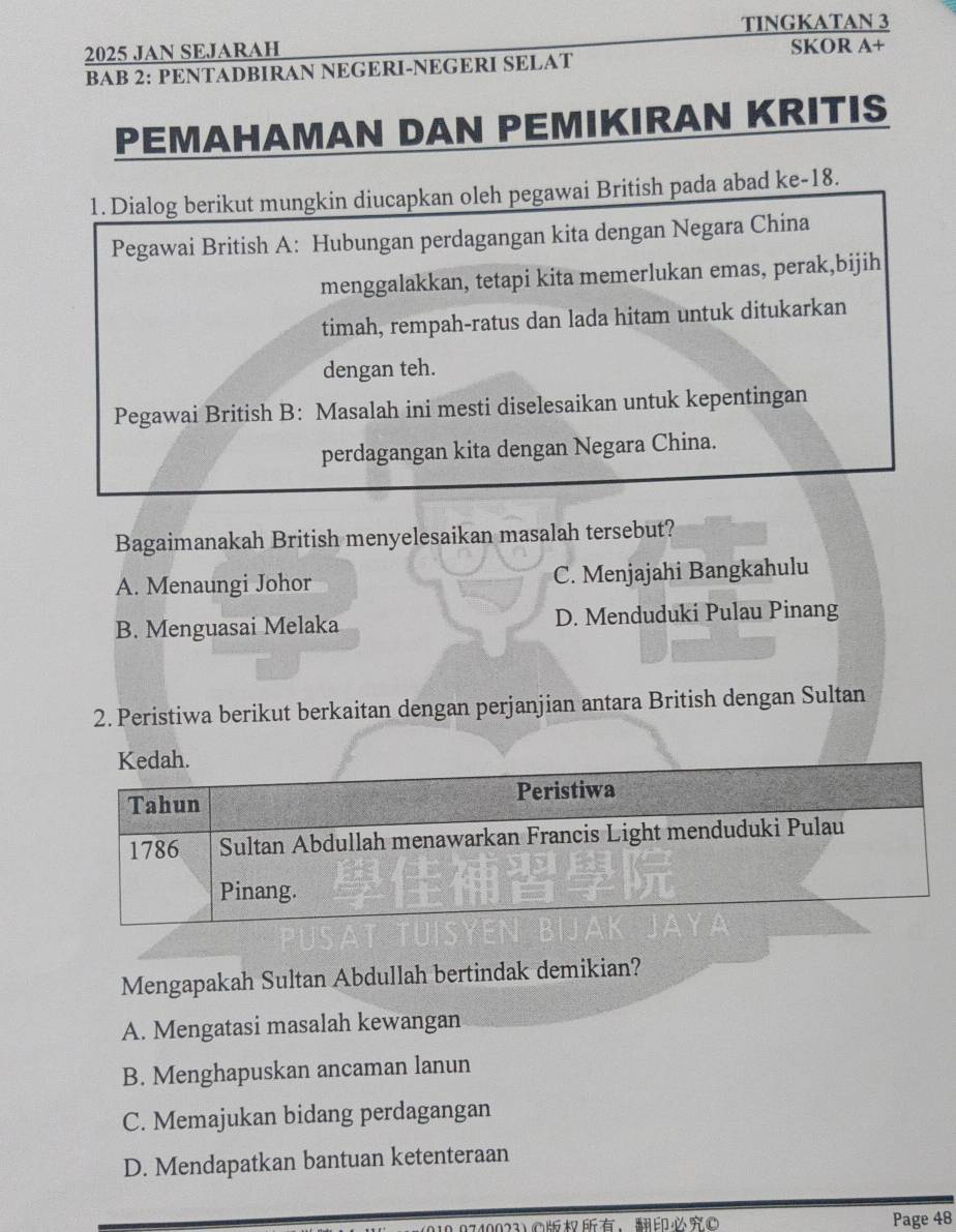 TINGKATAN 3
2025 JAN SEJARAH SKOR A+
BAB 2: PENTADBIRAN NEGERI-NEGERI SELAT
PEMAHAMAN DAN PEMIKIRAN KRITIS
1. Dialog berikut mungkin diucapkan oleh pegawai British pada abad ke-18.
Pegawai British A: Hubungan perdagangan kita dengan Negara China
menggalakkan, tetapi kita memerlukan emas, perak,bijih
timah, rempah-ratus dan lada hitam untuk ditukarkan
dengan teh.
Pegawai British B: Masalah ini mesti diselesaikan untuk kepentingan
perdagangan kita dengan Negara China.
Bagaimanakah British menyelesaikan masalah tersebut?
A. Menaungi Johor C. Menjajahi Bangkahulu
B. Menguasai Melaka D. Menduduki Pulau Pinang
2. Peristiwa berikut berkaitan dengan perjanjian antara British dengan Sultan
Mengapakah Sultan Abdullah bertindak demikian?
A. Mengatasi masalah kewangan
B. Menghapuskan ancaman lanun
C. Memajukan bidang perdagangan
D. Mendapatkan bantuan ketenteraan
10.0740023)©， Page 48