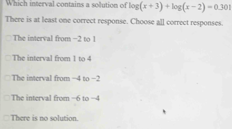 Which interval contains a solution of log (x+3)+log (x-2)=0.301
There is at least one correct response. Choose all correct responses.
The interval from −2 to 1
The interval from 1 to 4
The interval from −4 to −2
The interval from −6 to −4
There is no solution.