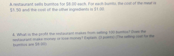 A restaurant sells burritos for $8.00 each. For each burrito, the cost of the meat is
$1.50 and the cost of the other ingredients is $1.00. 
4. What is the profit the restaurant makes from selling 100 burritos? Does the 
restaurant make money or lose money? Explain. (3 points) (The selling cost for the 
burritos are $8.00)