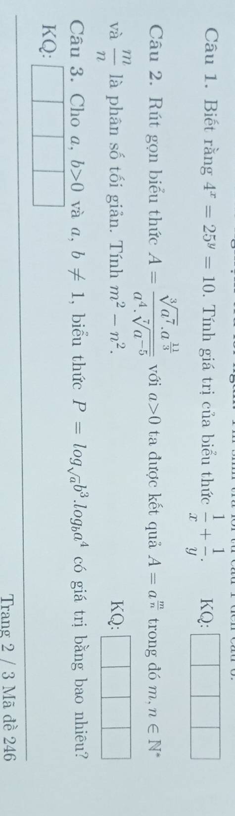 Biết rằng 4^x=25^y=10. Tính giá trị của biểu thức  1/x + 1/y . KQ: 
Câu 2. Rút gọn biểu thức A=frac sqrt[3](a^7).a^(frac 11)3a^4.sqrt[7](a^(-5)) với a>0 ta được kết quả A=a^(frac m)n trong đó m, n∈ N^*
và  m/n  là phân số tối giản. Tính m^2-n^2. KQ: 
Câu 3. Cho a, b>0 và a, b!= 1 , biểu thức P=log _sqrt(a)b^3.log _ba^4 có giá trị bằng bao nhiêu? 
KQ: 
Trang 2 / 3 Mã đề 246