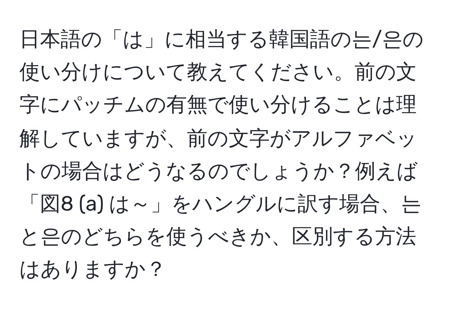 日本語の「は」に相当する韓国語の는/은の使い分けについて教えてください。前の文字にパッチムの有無で使い分けることは理解していますが、前の文字がアルファベットの場合はどうなるのでしょうか？例えば「図8 (a) は～」をハングルに訳す場合、는と은のどちらを使うべきか、区別する方法はありますか？