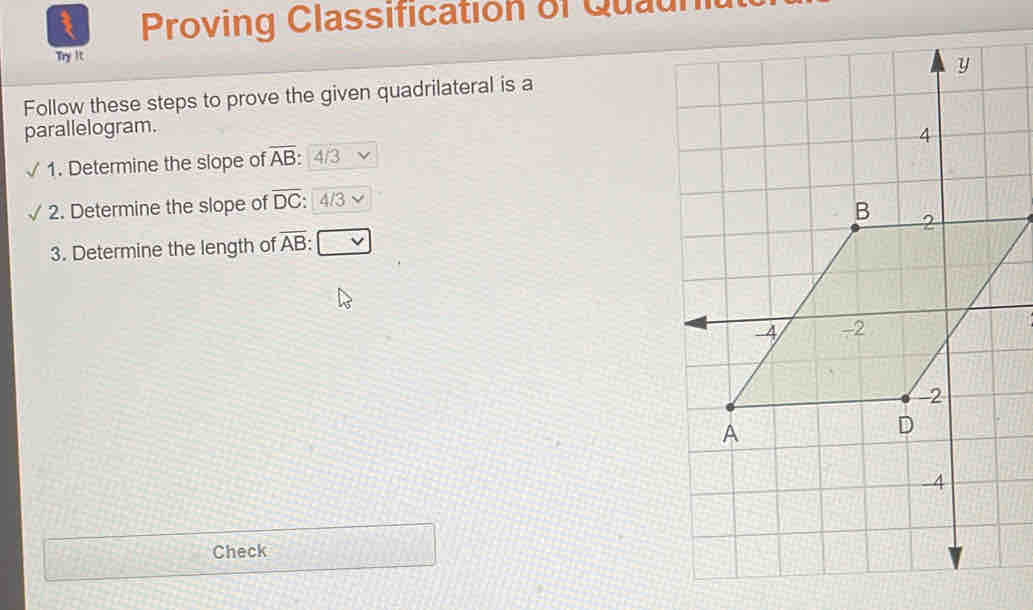 Proving Classification of Quau 
Try It 
Follow these steps to prove the given quadrilateral is a 
parallelogram. 
1. Determine the slope of overline AB 4/3
2. Determine the slope of overline DC: 4/3
3. Determine the length of overline AB
Check