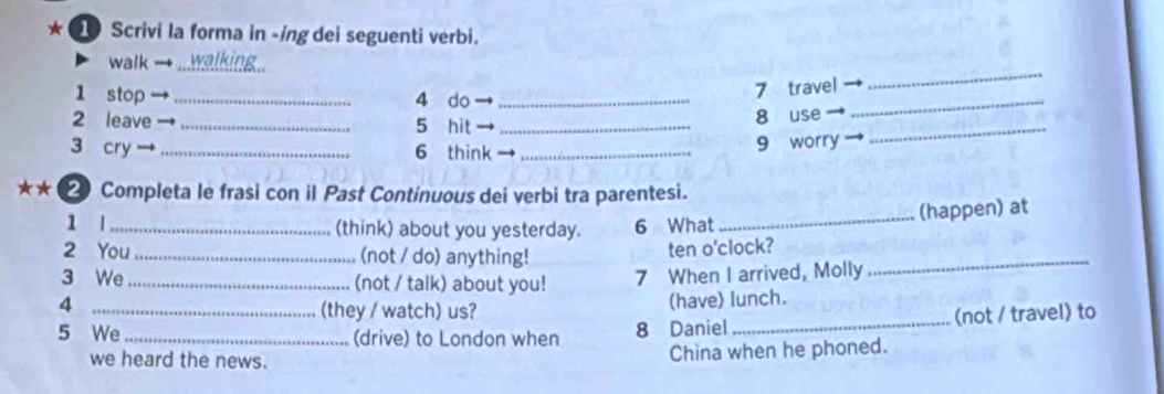 ★ Scrivi la forma in -ing dei seguenti verbi. 
_ 
walk → _walking 
1 stop _4 do_ 
7 travel 
2 leave _5 hit _8 use_ 
_ 
3 cry _6 think_ 
9 worry ` 
★★( 2 Completa le frasi con il Past Continuous dei verbi tra parentesi. 
_(happen) at 
1 l_ (think) about you yesterday. 6 What 
2 You _(not / do) anything! 
ten o'clock? 
3 We _(not / talk) about you! 7 When I arrived, Molly 
_ 
4 
(they / watch) us? (have) lunch. 
5 We _(drive) to London when 8 Daniel _(not / travel) to 
we heard the news. 
China when he phoned.