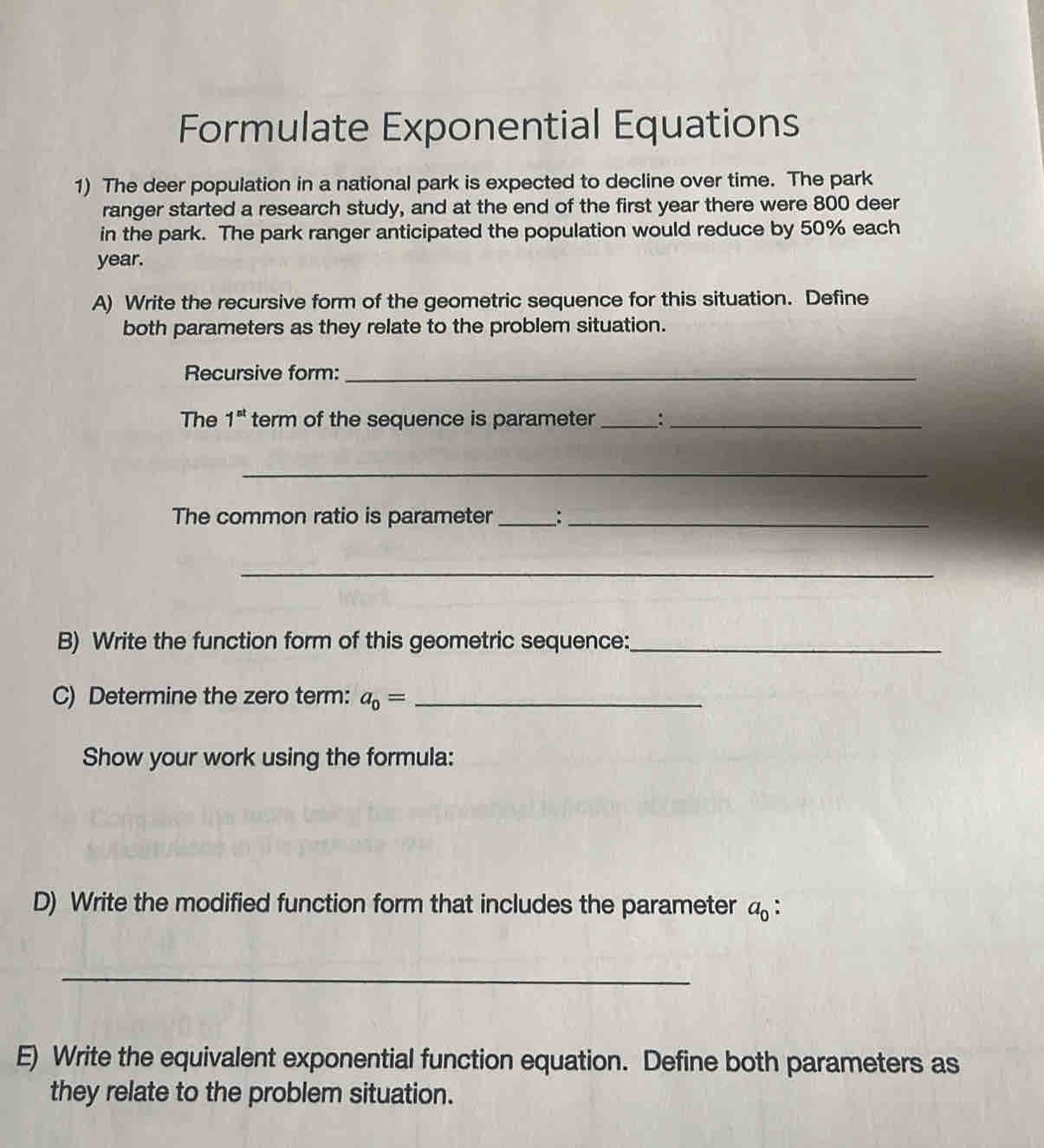 Formulate Exponential Equations 
1) The deer population in a national park is expected to decline over time. The park 
ranger started a research study, and at the end of the first year there were 800 deer 
in the park. The park ranger anticipated the population would reduce by 50% each
year. 
A) Write the recursive form of the geometric sequence for this situation. Define 
both parameters as they relate to the problem situation. 
Recursive form:_ 
The 1^(st) term of the sequence is parameter _:_ 
_ 
The common ratio is parameter__ 
_ 
B) Write the function form of this geometric sequence:_ 
C) Determine the zero term: a_0= _ 
Show your work using the formula: 
D) Write the modified function form that includes the parameter a_0. 
_ 
E) Write the equivalent exponential function equation. Define both parameters as 
they relate to the problem situation.