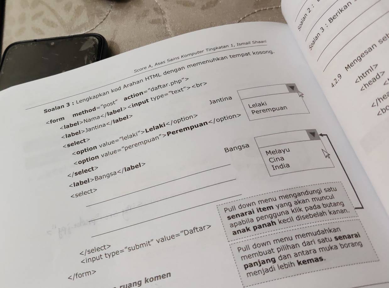 Score A, Asas Sains Komputer Tingkatan 1, Ismail Shaar

Soalan 3 : Lengkapkan kod Arahan HTML dengan memenuhkan tempat koson
"daftar.php">
9 Mengesan s

Nama
Lelaki

Jantina
Lelaki
Perempuan

Bangsa
Melayu
Cina

Bangsa
India
_
_
Pull down menu mengandungi satu
senarai item yang akan muncul 
anak panah kecil disebelah kanan.
apabila pengguna klik pada butang

Pull down menu memudahkan
membuat pilihan dari satu senarai
panjang dan antara muka borang

menjadi lebih kemas.
ruang komen