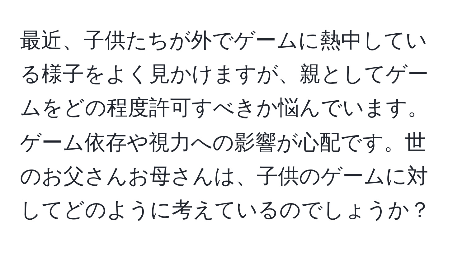 最近、子供たちが外でゲームに熱中している様子をよく見かけますが、親としてゲームをどの程度許可すべきか悩んでいます。ゲーム依存や視力への影響が心配です。世のお父さんお母さんは、子供のゲームに対してどのように考えているのでしょうか？