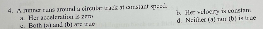 A runner runs around a circular track at constant speed.
a. Her acceleration is zero b. Her velocity is constant
c. Both (a) and (b) are true d. Neither (a) nor (b) is true