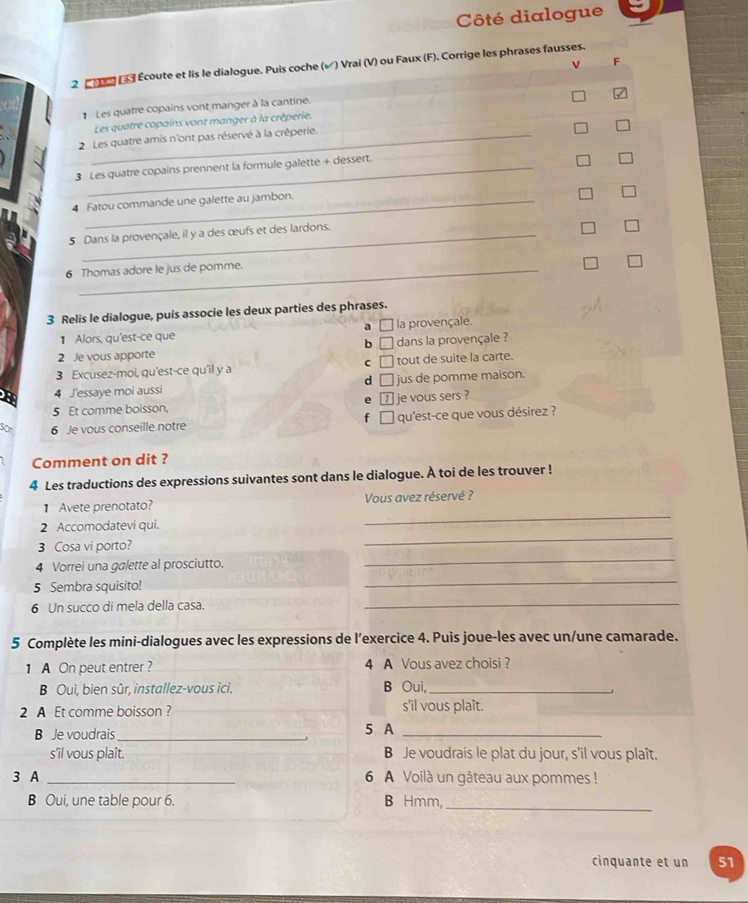 Côté dialogue
F
2 C 1s Le d Écoute et lis le dialogue. Puis coche (√) Vrai (V) ou Faux (F). Corrige les phrases fausses.
Les quatre copains vont manger à la cantine.
Les quatre copains vont manger à la crêperie.
2 Les quatre amis n'ont pas réservé à la crêperie.
3 Les quatre copains prennent la formule galette + dessert.
4 Fatou commande une galette au jambon.
5 Dans la provençale, il y a des œufs et des lardons.
6 Thomas adore le jus de pomme.
3 Relis le dialogue, puis associe les deux parties des phrases.
a
1 Alors, qu'est-ce que  la provençale.
6 □ dans la provençale ?
  
2 Je vous apporte
C □
3 Excusez-moi, qu'est-ce qu'il y a tout de suite la carte.
d
4 J'essaye moi aussi jus de pomme maison.
e
5 Et comme boisson, je vous sers ?
f □
sor 6 Je vous conseille notre qu'est-ce que vous désirez ?
Comment on dit ?
4 Les traductions des expressions suivantes sont dans le dialogue. À toi de les trouver !
_
1 Avete prenotato?  Vous avez réservé ?
2 Accomodatevi qui.
_
3 Cosa vi porto?
_
4 Vorrei una galette al prosciutto.
5 Sembra squisito!
_
6 Un succo di mela della casa.
_
5 Complète les mini-dialogues avec les expressions de l’exercice 4. Puis joue-les avec un/une camarade.
1 A On peut entrer ? 4 A Vous avez choisi?
B Oui, bien sûr, installez-vous ici. B Oui,_
2 A Et comme boisson ?
s'il vous plaît.
B Je voudrais_
5 A_
s'îl vous plaît. B Je voudrais le plat du jour, s'îl vous plaît.
3 A _6 A Voilà un gâteau aux pommes !
B Oui, une table pour 6. B Hmm,_
cinquante et un 51