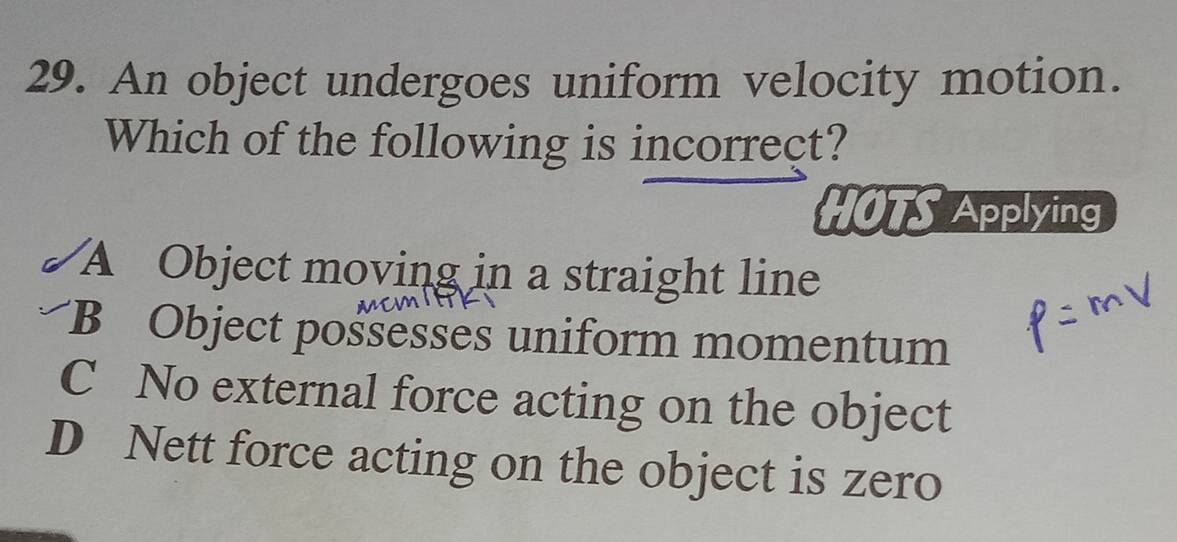 An object undergoes uniform velocity motion.
Which of the following is incorrect?
HOTS Applying
A Object moving in a straight line
B Object possesses uniform momentum
C No external force acting on the object
D Nett force acting on the object is zero