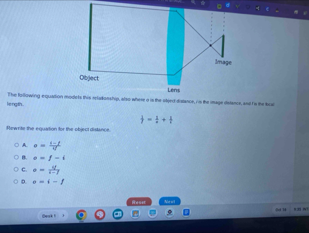 length.
 1/f = 1/o + 1/i 
Rewrite the equation for the object distance.
A. o= (i-f)/if 
B. o=f-i
C. o= if/i-f 
D. o=i-f
Reset Next
Desk 1 Oct 16 9:35 INT